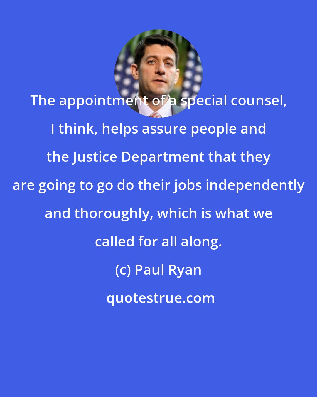 Paul Ryan: The appointment of a special counsel, I think, helps assure people and the Justice Department that they are going to go do their jobs independently and thoroughly, which is what we called for all along.