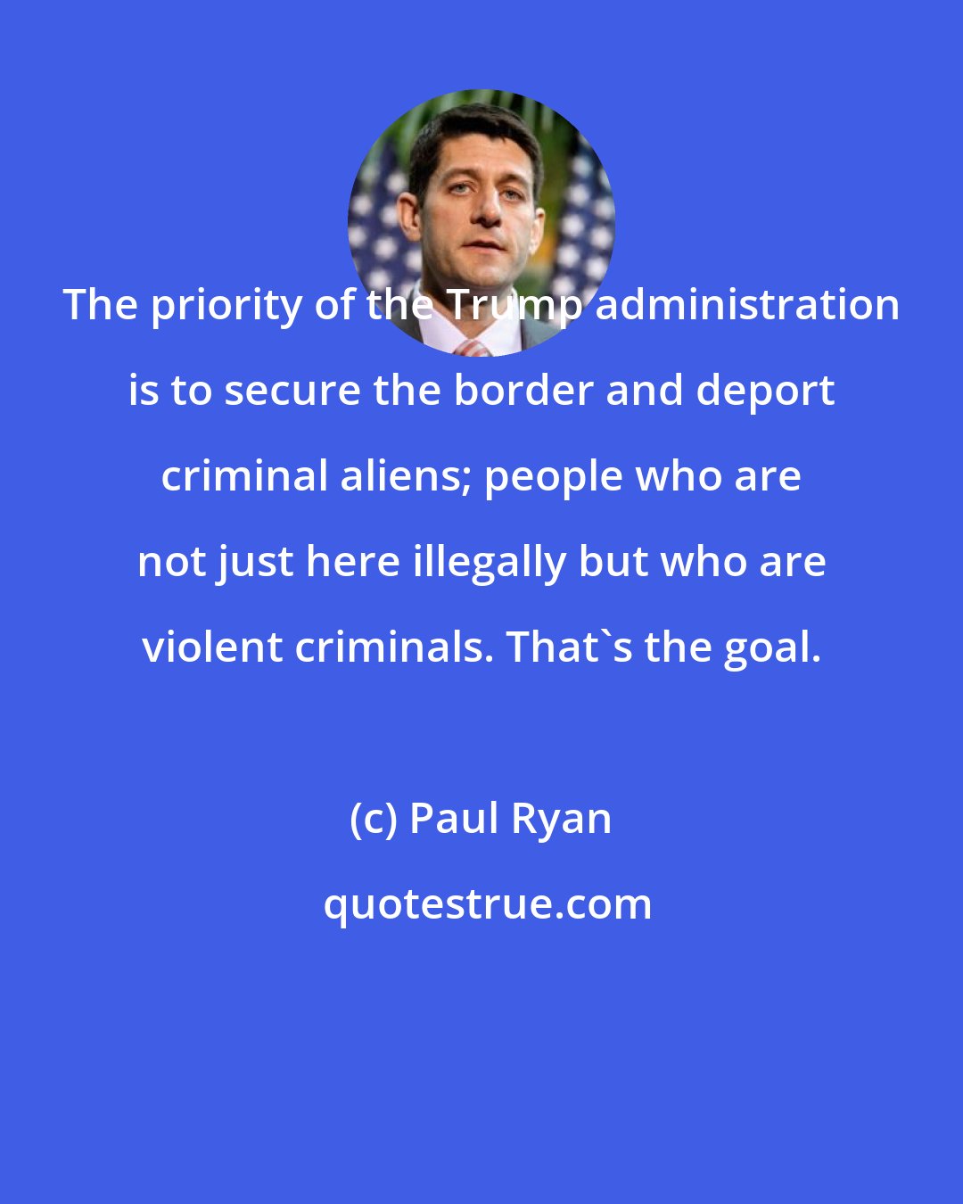 Paul Ryan: The priority of the Trump administration is to secure the border and deport criminal aliens; people who are not just here illegally but who are violent criminals. That's the goal.