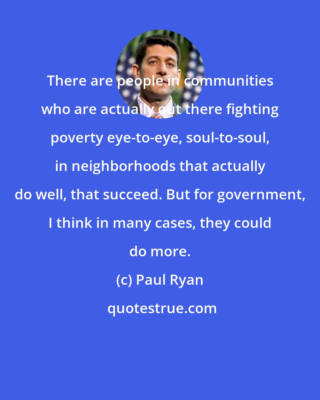 Paul Ryan: There are people in communities who are actually out there fighting poverty eye-to-eye, soul-to-soul, in neighborhoods that actually do well, that succeed. But for government, I think in many cases, they could do more.