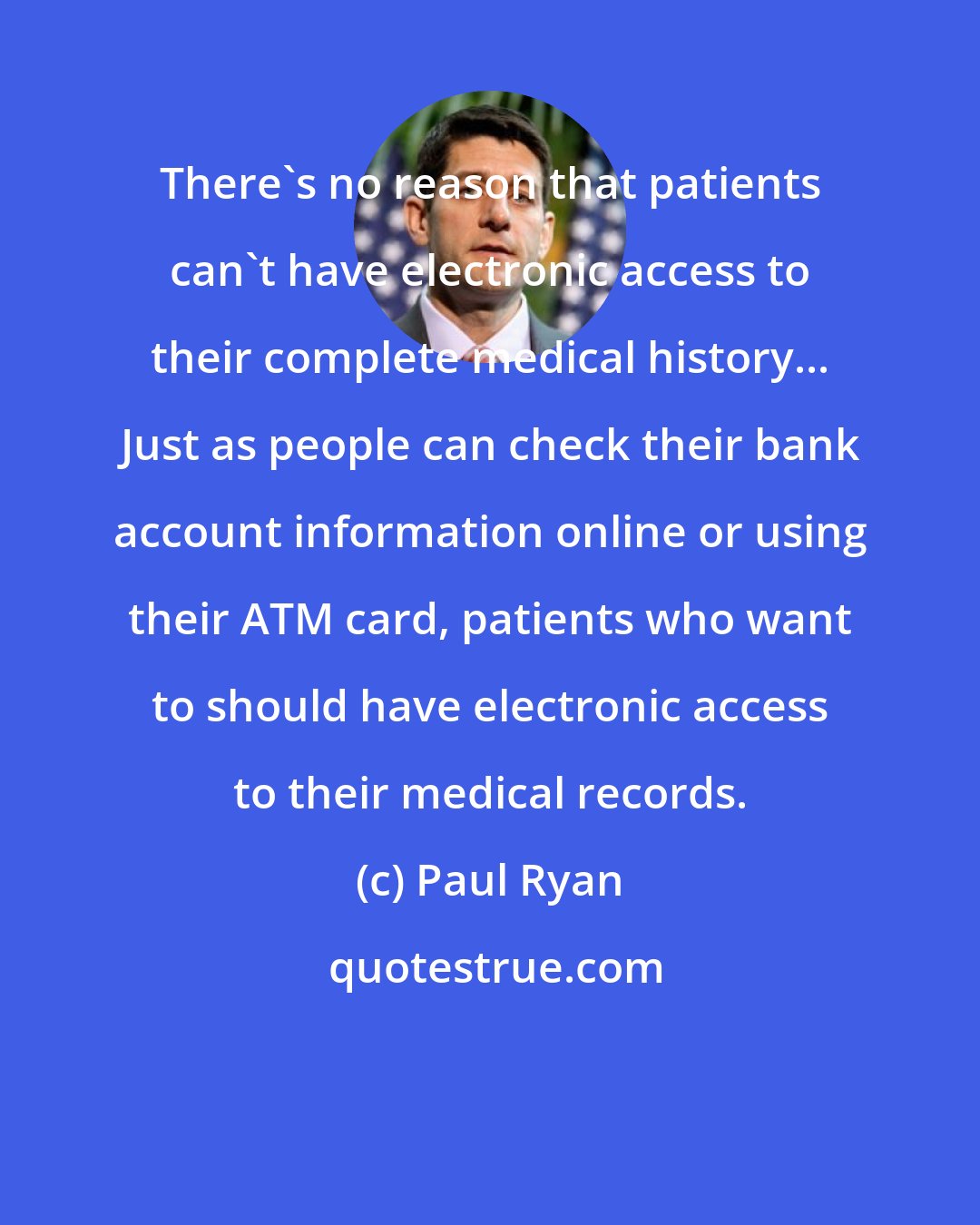 Paul Ryan: There's no reason that patients can't have electronic access to their complete medical history... Just as people can check their bank account information online or using their ATM card, patients who want to should have electronic access to their medical records.