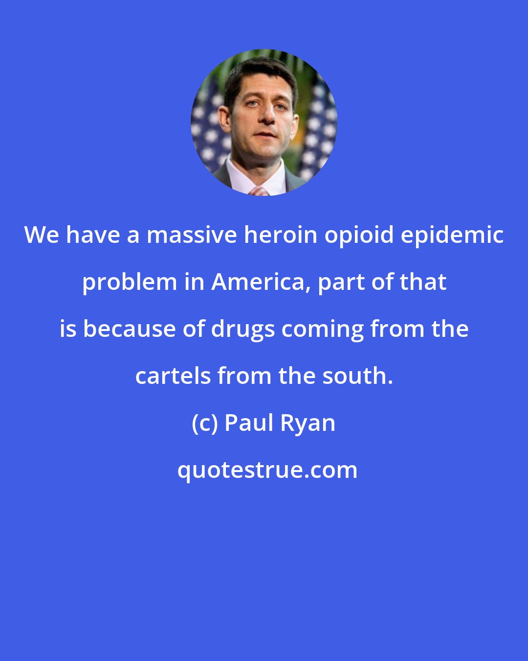 Paul Ryan: We have a massive heroin opioid epidemic problem in America, part of that is because of drugs coming from the cartels from the south.