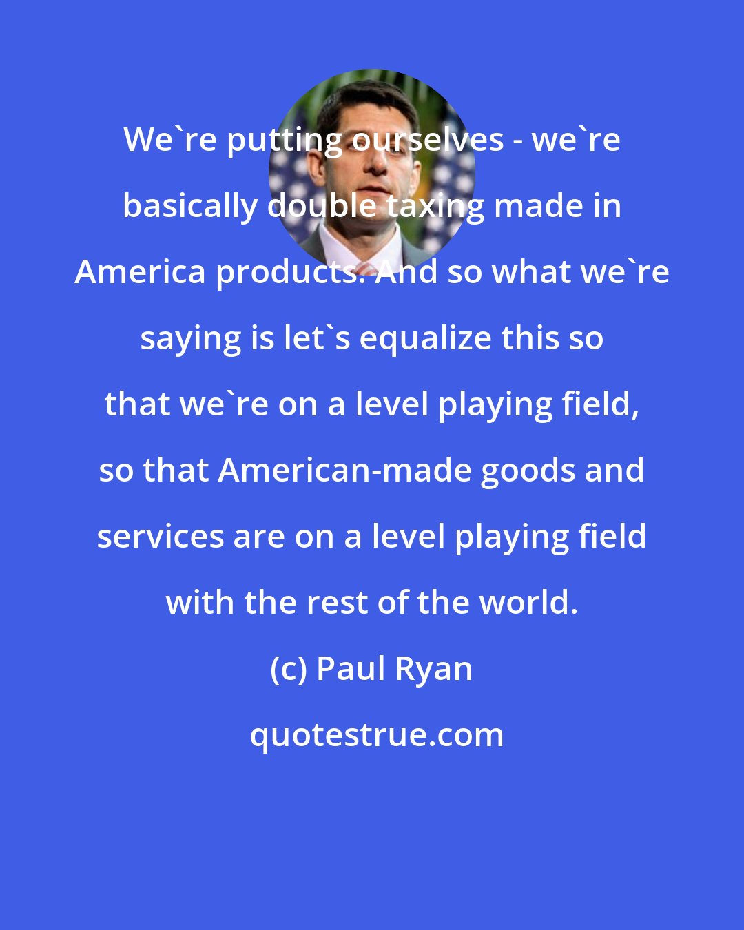 Paul Ryan: We`re putting ourselves - we`re basically double taxing made in America products. And so what we`re saying is let`s equalize this so that we`re on a level playing field, so that American-made goods and services are on a level playing field with the rest of the world.