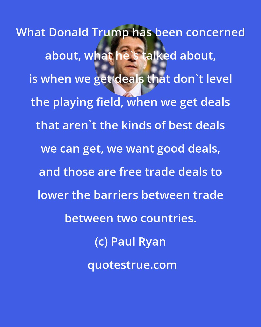 Paul Ryan: What Donald Trump has been concerned about, what he`s talked about, is when we get deals that don`t level the playing field, when we get deals that aren`t the kinds of best deals we can get, we want good deals, and those are free trade deals to lower the barriers between trade between two countries.