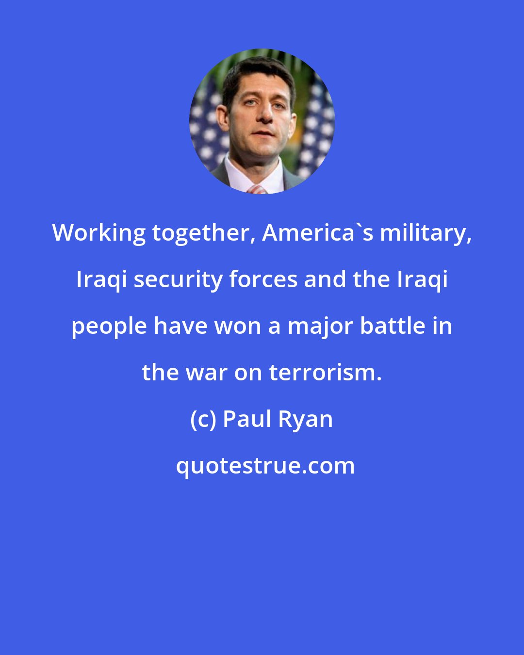 Paul Ryan: Working together, America's military, Iraqi security forces and the Iraqi people have won a major battle in the war on terrorism.