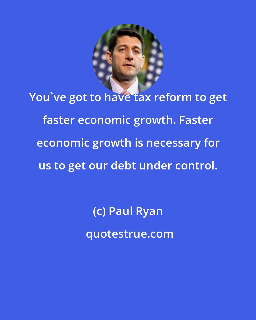 Paul Ryan: You've got to have tax reform to get faster economic growth. Faster economic growth is necessary for us to get our debt under control.