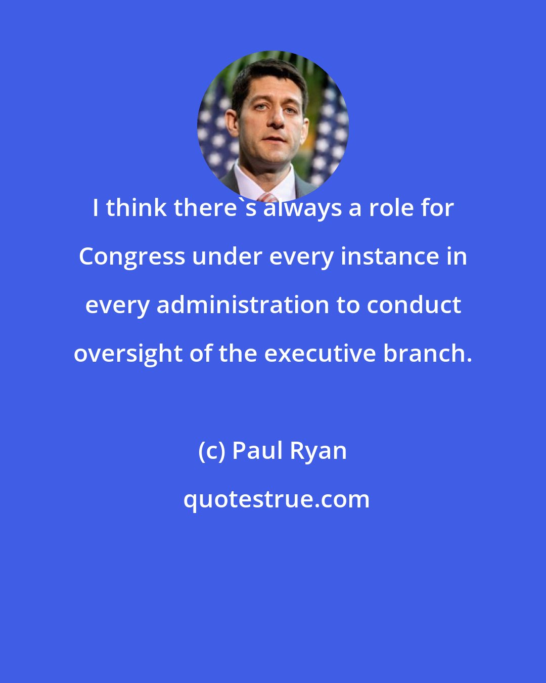 Paul Ryan: I think there's always a role for Congress under every instance in every administration to conduct oversight of the executive branch.