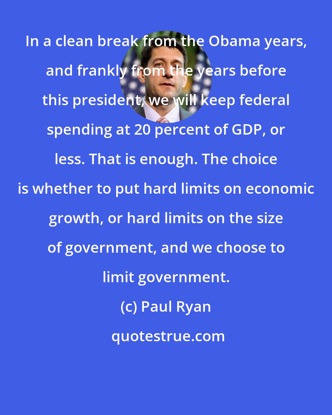 Paul Ryan: In a clean break from the Obama years, and frankly from the years before this president, we will keep federal spending at 20 percent of GDP, or less. That is enough. The choice is whether to put hard limits on economic growth, or hard limits on the size of government, and we choose to limit government.