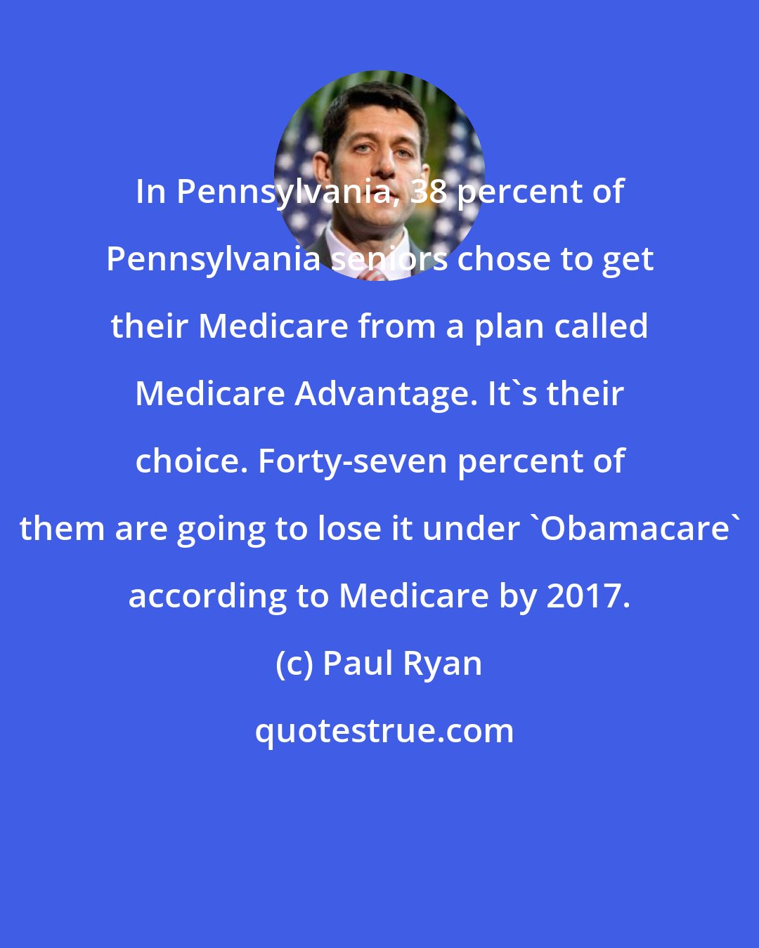 Paul Ryan: In Pennsylvania, 38 percent of Pennsylvania seniors chose to get their Medicare from a plan called Medicare Advantage. It's their choice. Forty-seven percent of them are going to lose it under 'Obamacare' according to Medicare by 2017.
