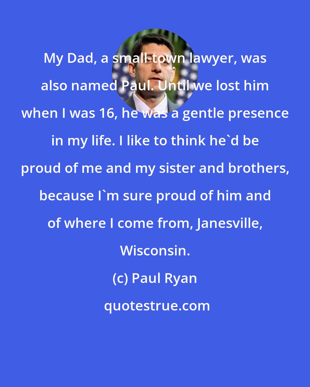 Paul Ryan: My Dad, a small-town lawyer, was also named Paul. Until we lost him when I was 16, he was a gentle presence in my life. I like to think he'd be proud of me and my sister and brothers, because I'm sure proud of him and of where I come from, Janesville, Wisconsin.