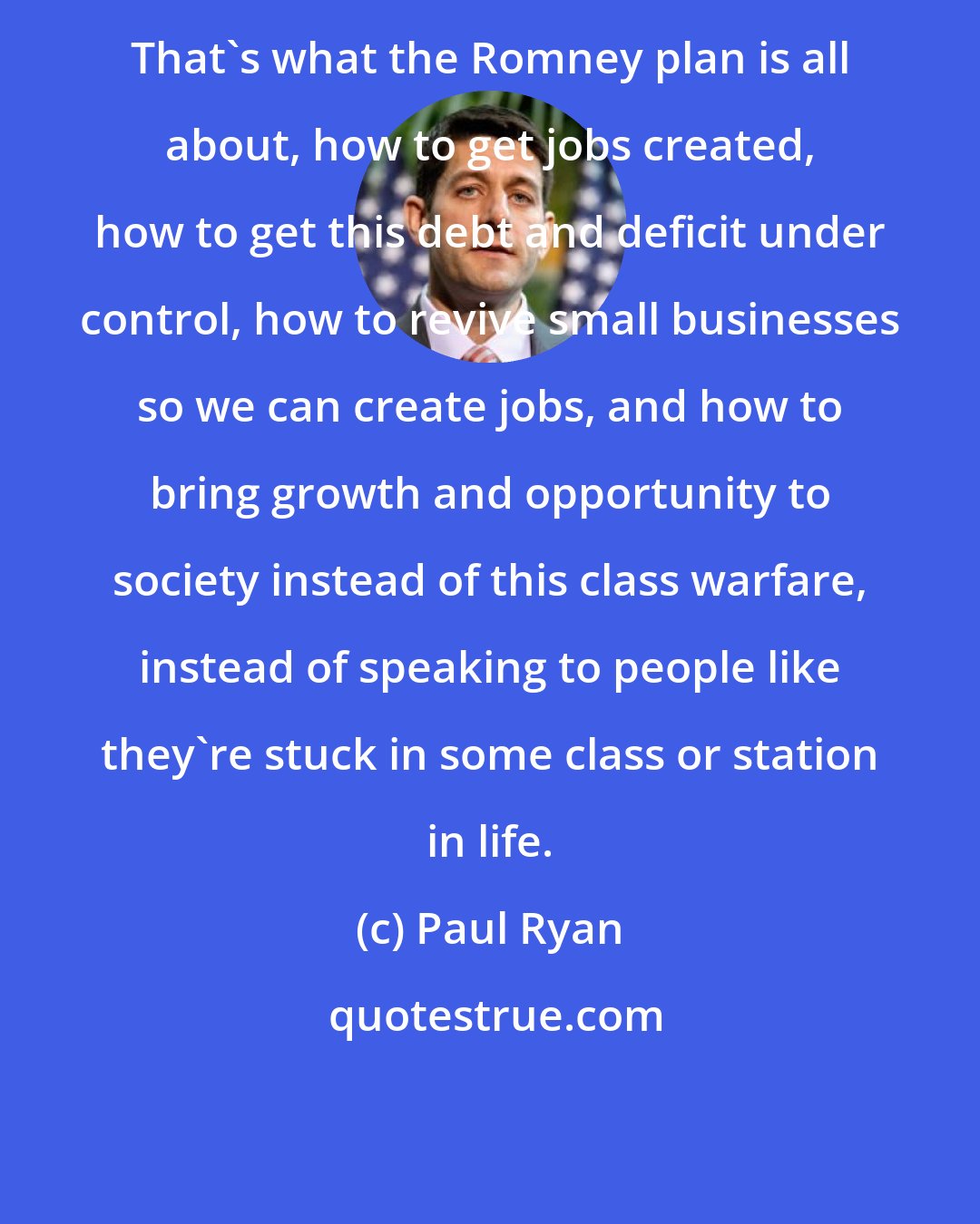 Paul Ryan: That's what the Romney plan is all about, how to get jobs created, how to get this debt and deficit under control, how to revive small businesses so we can create jobs, and how to bring growth and opportunity to society instead of this class warfare, instead of speaking to people like they're stuck in some class or station in life.