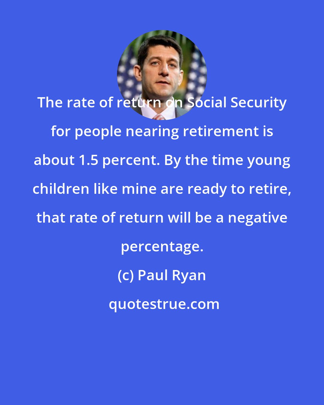 Paul Ryan: The rate of return on Social Security for people nearing retirement is about 1.5 percent. By the time young children like mine are ready to retire, that rate of return will be a negative percentage.