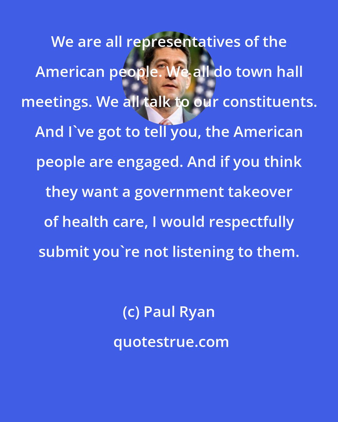 Paul Ryan: We are all representatives of the American people. We all do town hall meetings. We all talk to our constituents. And I've got to tell you, the American people are engaged. And if you think they want a government takeover of health care, I would respectfully submit you're not listening to them.