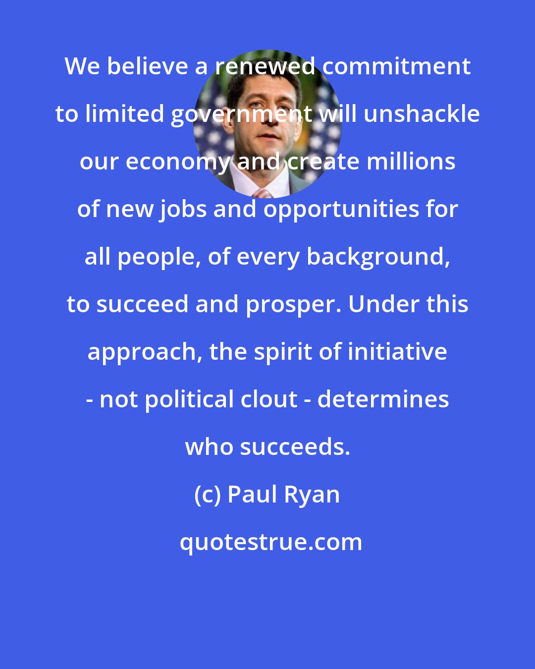 Paul Ryan: We believe a renewed commitment to limited government will unshackle our economy and create millions of new jobs and opportunities for all people, of every background, to succeed and prosper. Under this approach, the spirit of initiative - not political clout - determines who succeeds.