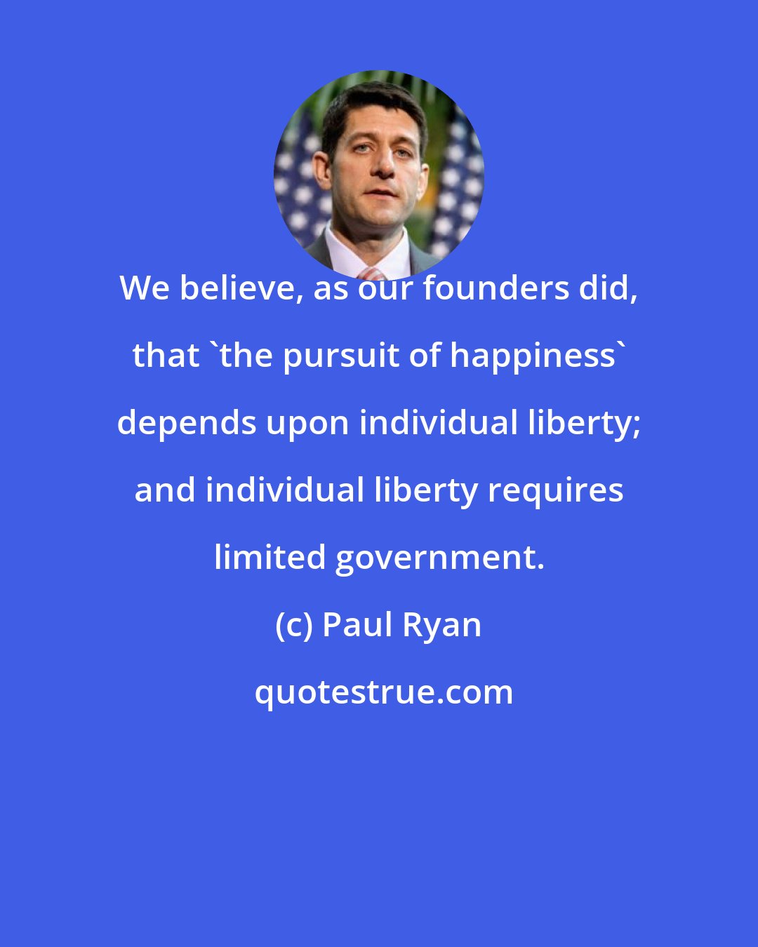 Paul Ryan: We believe, as our founders did, that 'the pursuit of happiness' depends upon individual liberty; and individual liberty requires limited government.