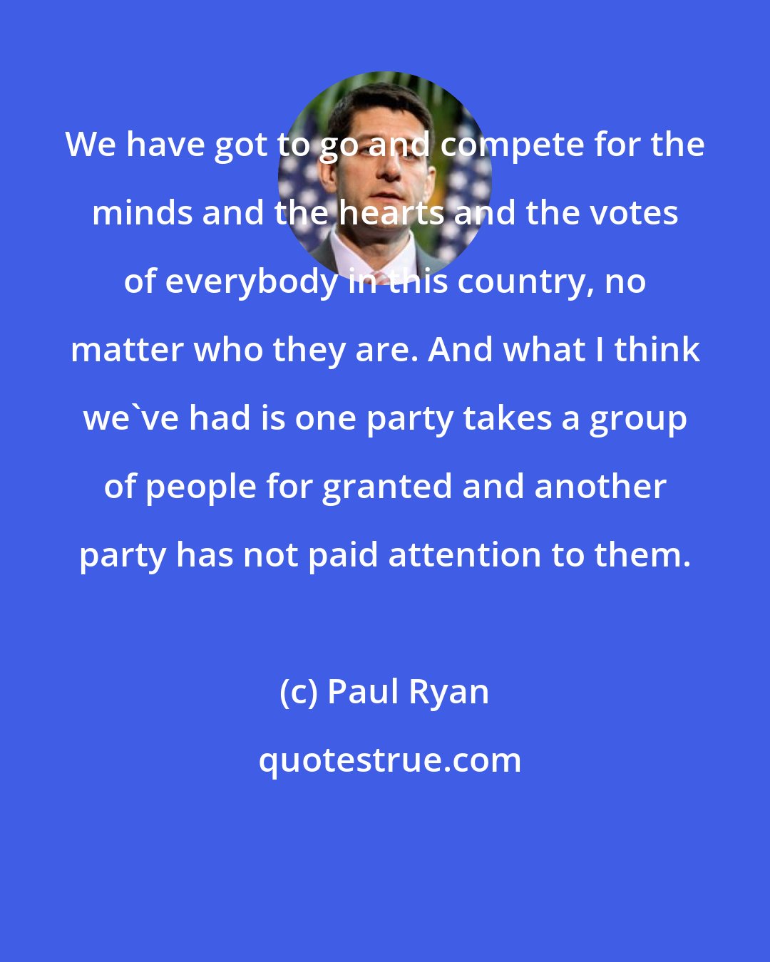 Paul Ryan: We have got to go and compete for the minds and the hearts and the votes of everybody in this country, no matter who they are. And what I think we've had is one party takes a group of people for granted and another party has not paid attention to them.