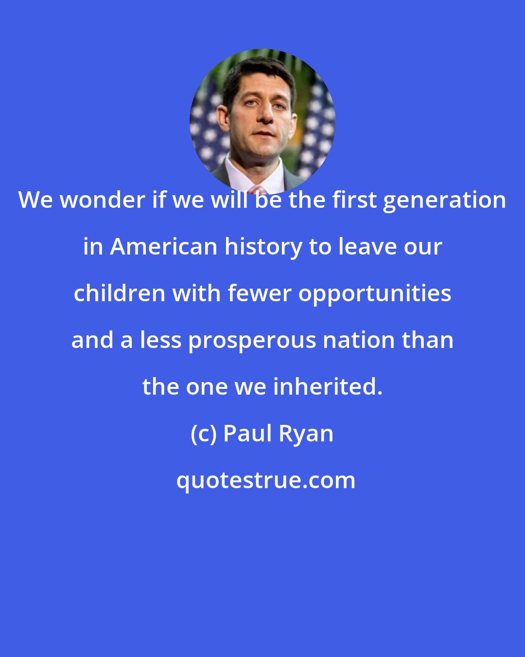 Paul Ryan: We wonder if we will be the first generation in American history to leave our children with fewer opportunities and a less prosperous nation than the one we inherited.