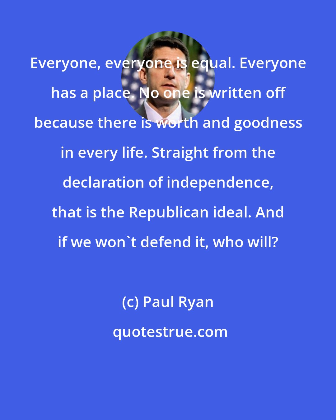 Paul Ryan: Everyone, everyone is equal. Everyone has a place. No one is written off because there is worth and goodness in every life. Straight from the declaration of independence, that is the Republican ideal. And if we won't defend it, who will?