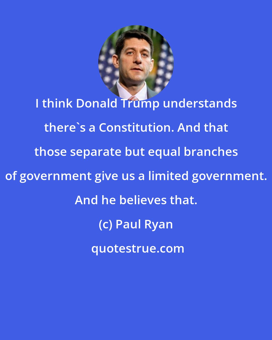 Paul Ryan: I think Donald Trump understands there's a Constitution. And that those separate but equal branches of government give us a limited government. And he believes that.