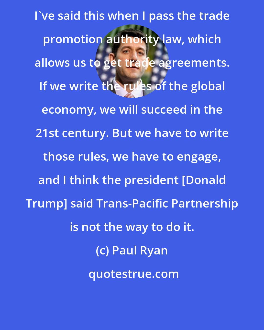 Paul Ryan: I`ve said this when I pass the trade promotion authority law, which allows us to get trade agreements. If we write the rules of the global economy, we will succeed in the 21st century. But we have to write those rules, we have to engage, and I think the president [Donald Trump] said Trans-Pacific Partnership is not the way to do it.