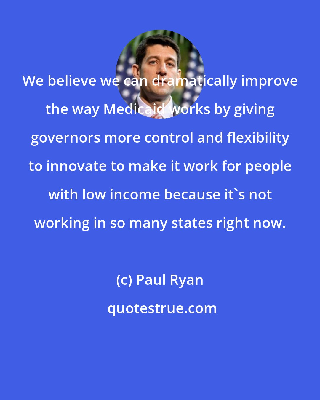 Paul Ryan: We believe we can dramatically improve the way Medicaid works by giving governors more control and flexibility to innovate to make it work for people with low income because it`s not working in so many states right now.