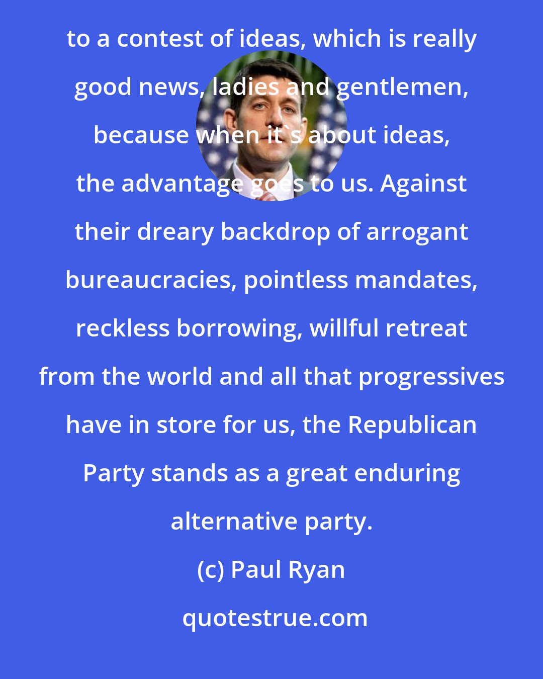 Paul Ryan: We know better than to think that Republicans can win only on the failures of Democrats. It still comes down to a contest of ideas, which is really good news, ladies and gentlemen, because when it's about ideas, the advantage goes to us. Against their dreary backdrop of arrogant bureaucracies, pointless mandates, reckless borrowing, willful retreat from the world and all that progressives have in store for us, the Republican Party stands as a great enduring alternative party.