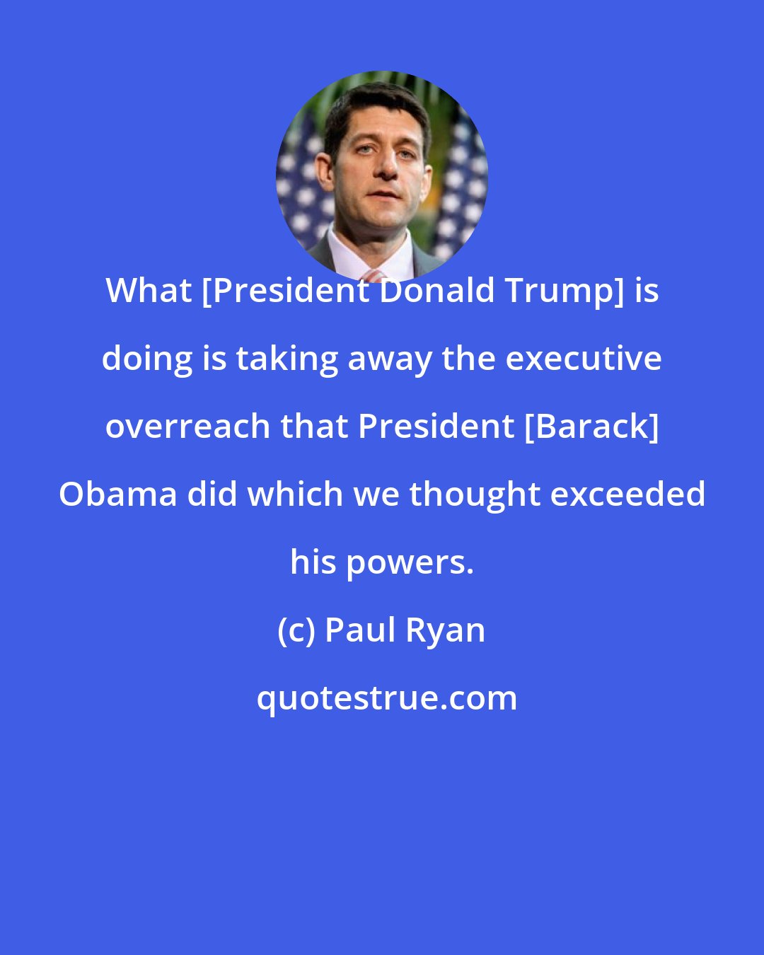 Paul Ryan: What [President Donald Trump] is doing is taking away the executive overreach that President [Barack] Obama did which we thought exceeded his powers.