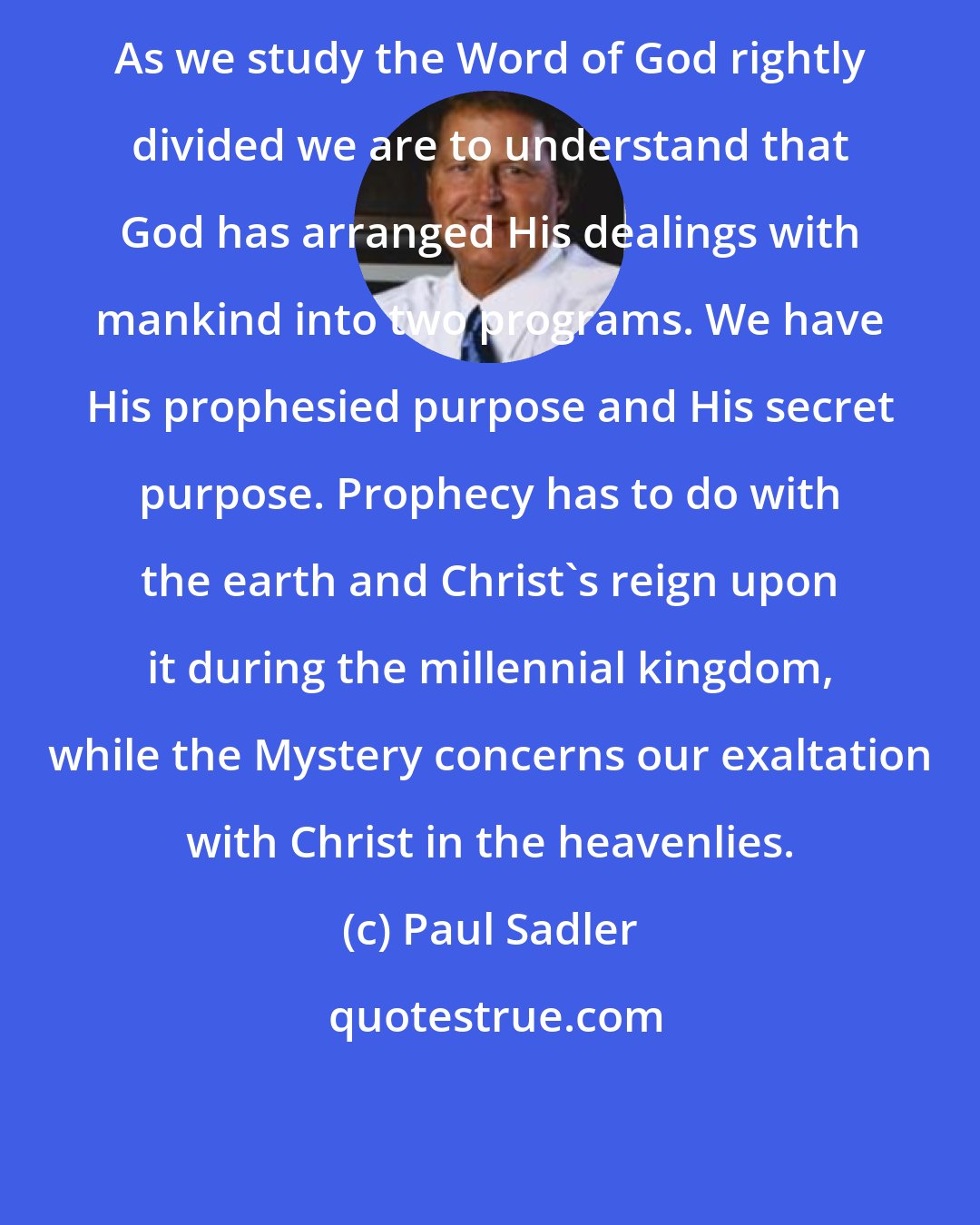 Paul Sadler: As we study the Word of God rightly divided we are to understand that God has arranged His dealings with mankind into two programs. We have His prophesied purpose and His secret purpose. Prophecy has to do with the earth and Christ's reign upon it during the millennial kingdom, while the Mystery concerns our exaltation with Christ in the heavenlies.