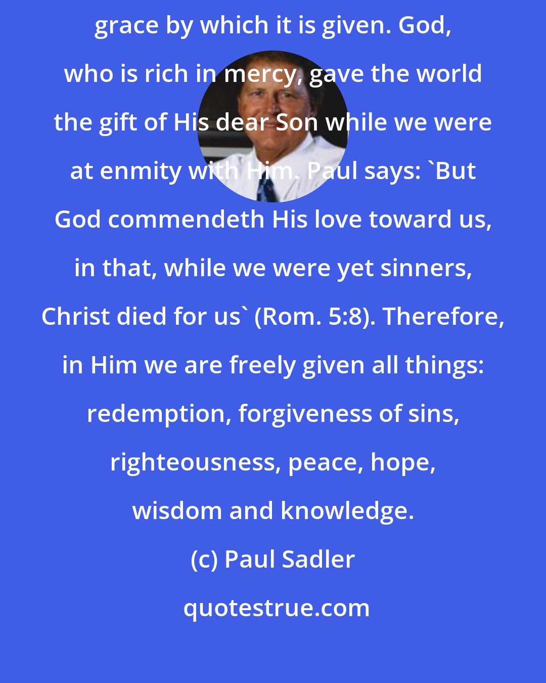 Paul Sadler: It has been said that God's gift is also indescribable because of the grace by which it is given. God, who is rich in mercy, gave the world the gift of His dear Son while we were at enmity with Him. Paul says: 'But God commendeth His love toward us, in that, while we were yet sinners, Christ died for us' (Rom. 5:8). Therefore, in Him we are freely given all things: redemption, forgiveness of sins, righteousness, peace, hope, wisdom and knowledge.