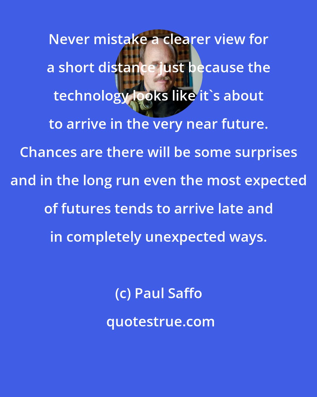 Paul Saffo: Never mistake a clearer view for a short distance just because the technology looks like it's about to arrive in the very near future. Chances are there will be some surprises and in the long run even the most expected of futures tends to arrive late and in completely unexpected ways.
