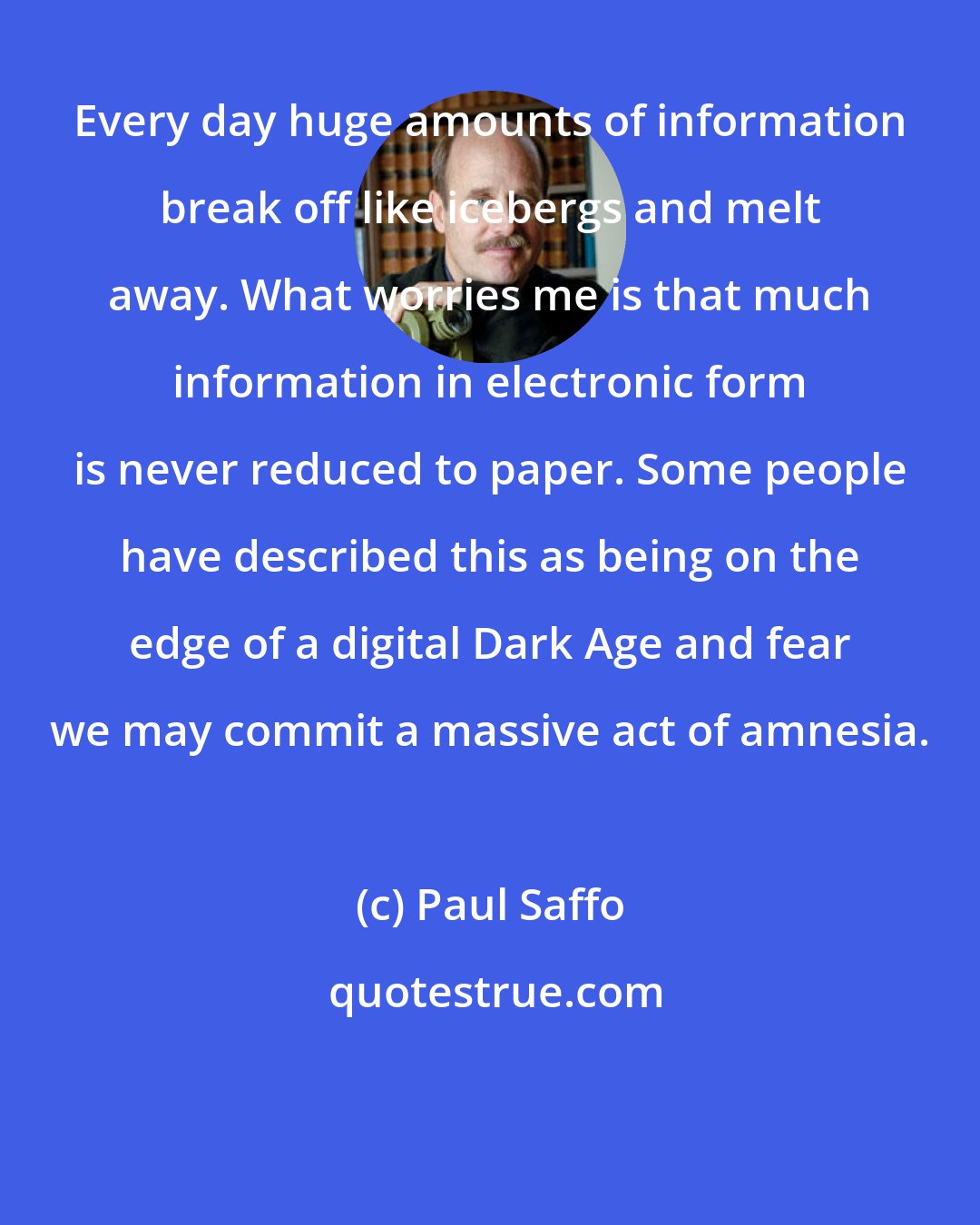 Paul Saffo: Every day huge amounts of information break off like icebergs and melt away. What worries me is that much information in electronic form is never reduced to paper. Some people have described this as being on the edge of a digital Dark Age and fear we may commit a massive act of amnesia.