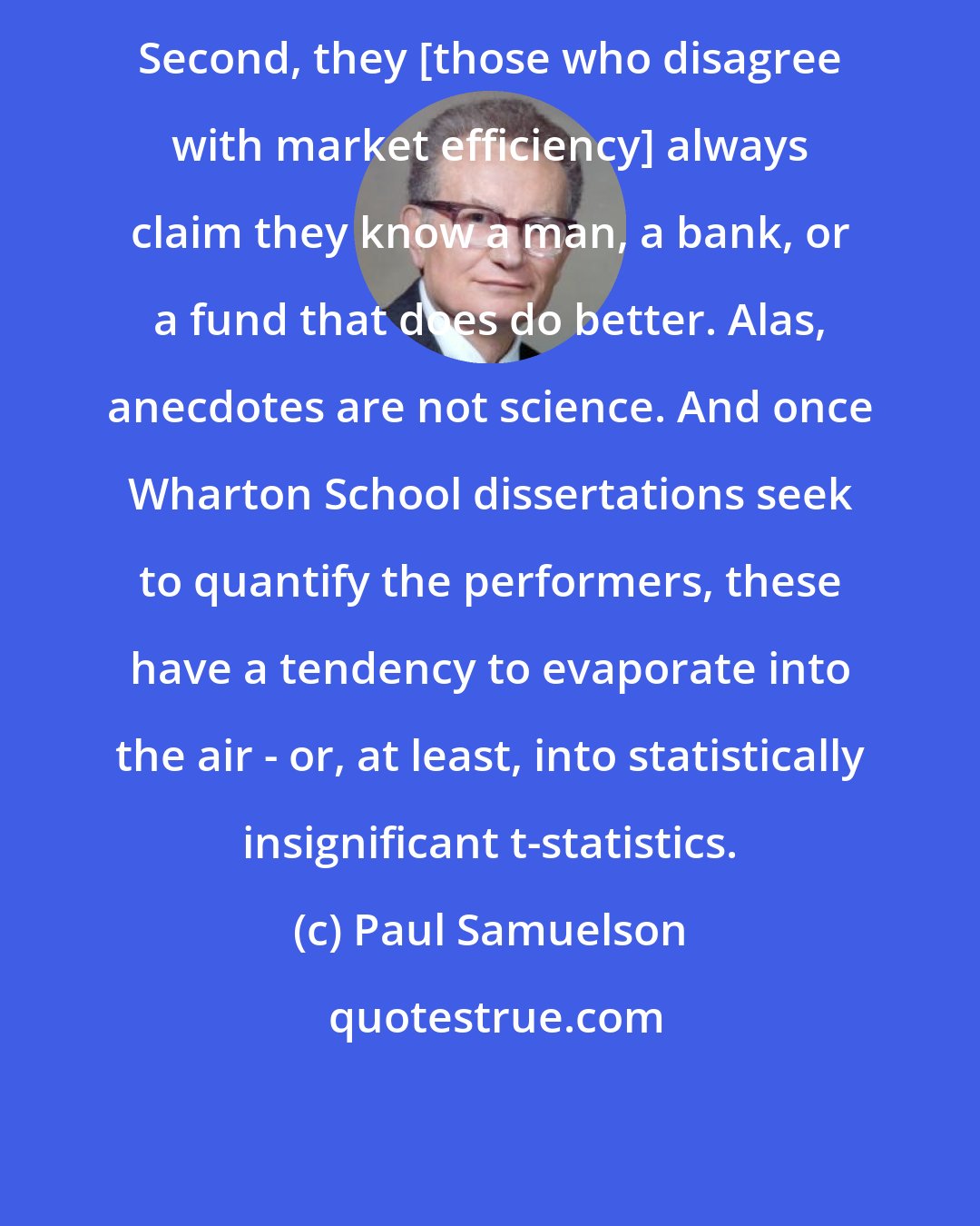 Paul Samuelson: Second, they [those who disagree with market efficiency] always claim they know a man, a bank, or a fund that does do better. Alas, anecdotes are not science. And once Wharton School dissertations seek to quantify the performers, these have a tendency to evaporate into the air - or, at least, into statistically insignificant t-statistics.