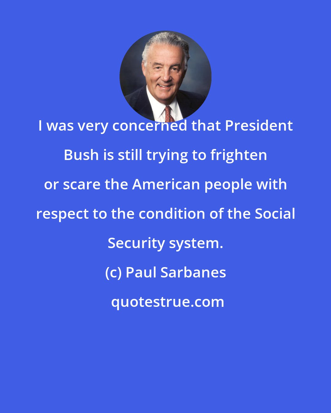 Paul Sarbanes: I was very concerned that President Bush is still trying to frighten or scare the American people with respect to the condition of the Social Security system.