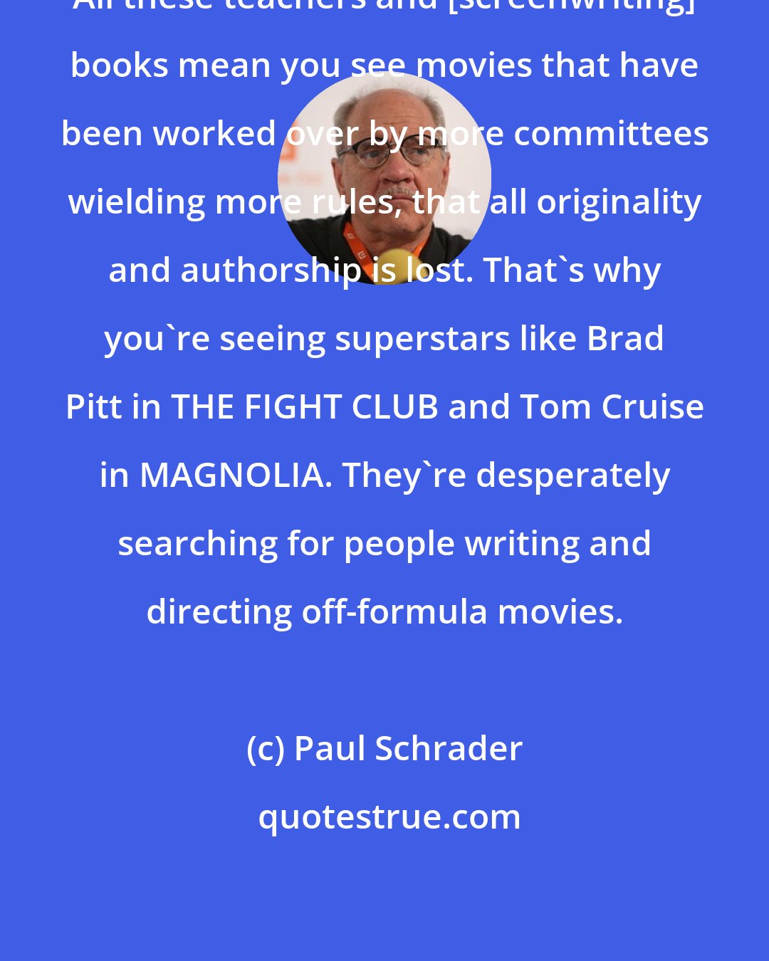 Paul Schrader: All these teachers and [screenwriting] books mean you see movies that have been worked over by more committees wielding more rules, that all originality and authorship is lost. That's why you're seeing superstars like Brad Pitt in THE FIGHT CLUB and Tom Cruise in MAGNOLIA. They're desperately searching for people writing and directing off-formula movies.