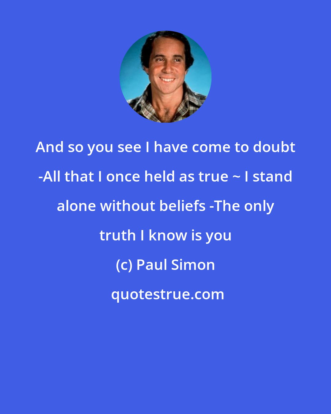 Paul Simon: And so you see I have come to doubt -All that I once held as true ~ I stand alone without beliefs -The only truth I know is you