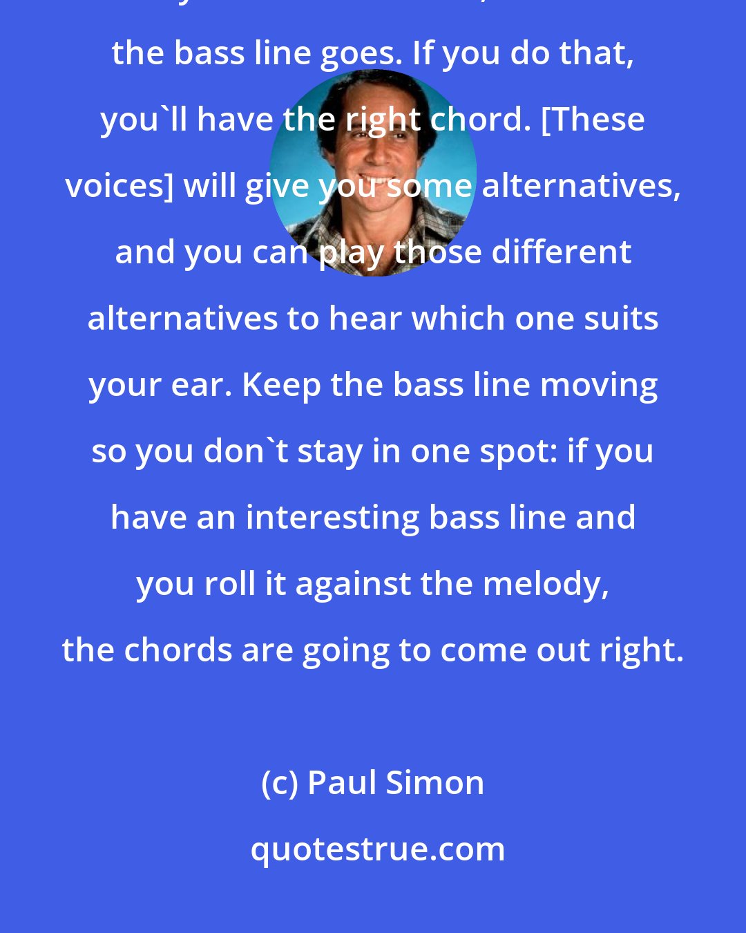 Paul Simon: Instead of thinking in terms of chords, I think of voice-leading; that is, melody line and bass line, and where the bass line goes. If you do that, you'll have the right chord. [These voices] will give you some alternatives, and you can play those different alternatives to hear which one suits your ear. Keep the bass line moving so you don't stay in one spot: if you have an interesting bass line and you roll it against the melody, the chords are going to come out right.