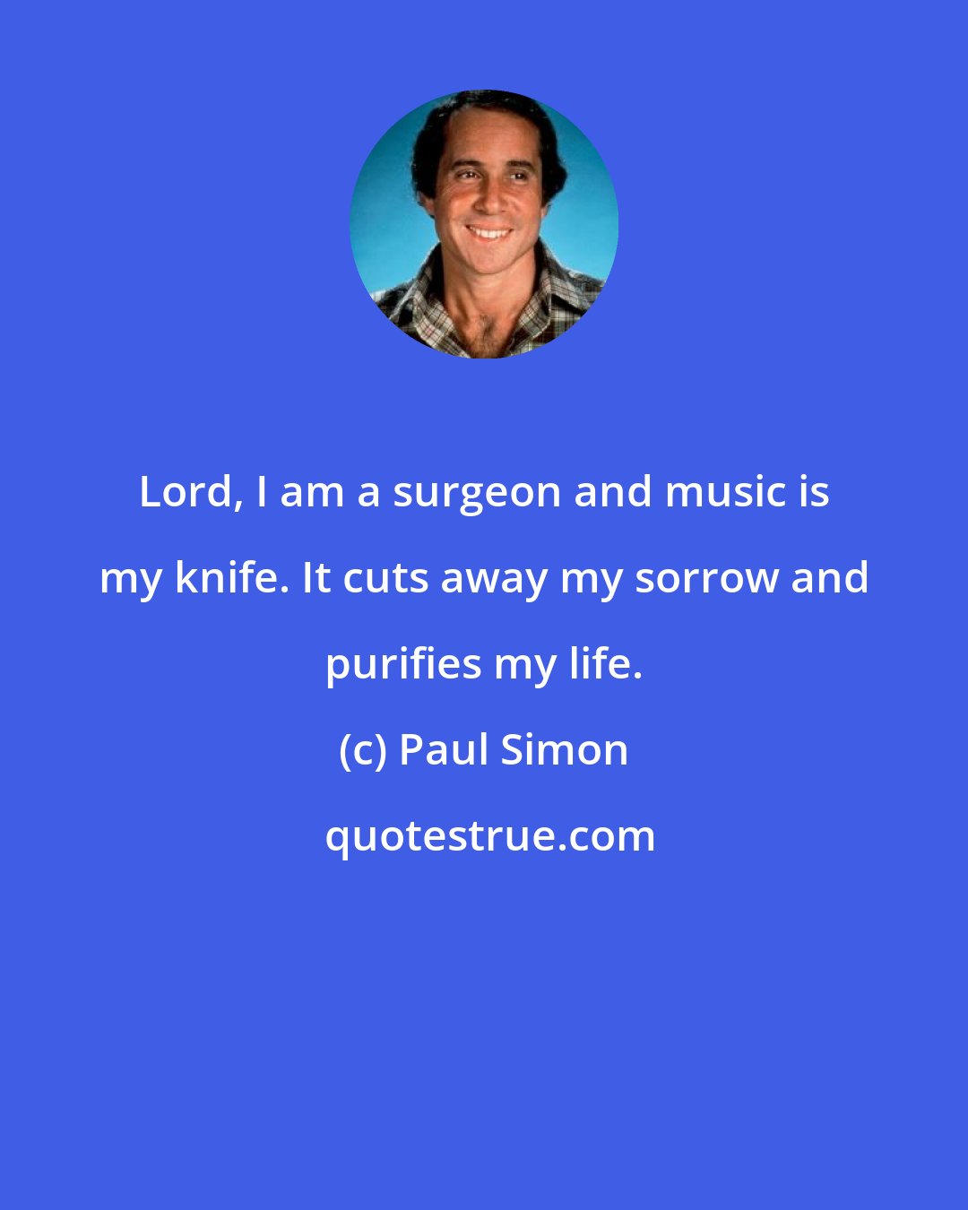 Paul Simon: Lord, I am a surgeon and music is my knife. It cuts away my sorrow and purifies my life.