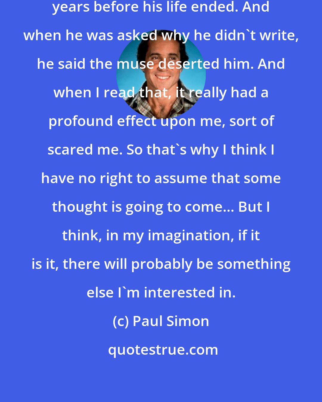 Paul Simon: Philip Larkin didn't write for several years before his life ended. And when he was asked why he didn't write, he said the muse deserted him. And when I read that, it really had a profound effect upon me, sort of scared me. So that's why I think I have no right to assume that some thought is going to come... But I think, in my imagination, if it is it, there will probably be something else I'm interested in.