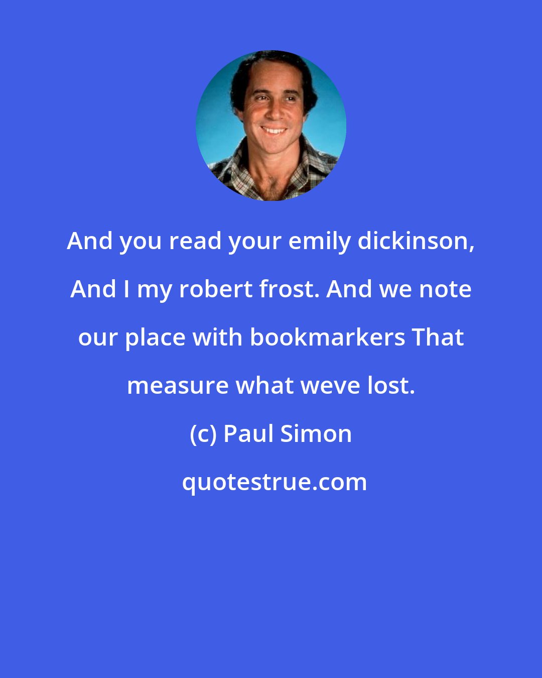 Paul Simon: And you read your emily dickinson, And I my robert frost. And we note our place with bookmarkers That measure what weve lost.