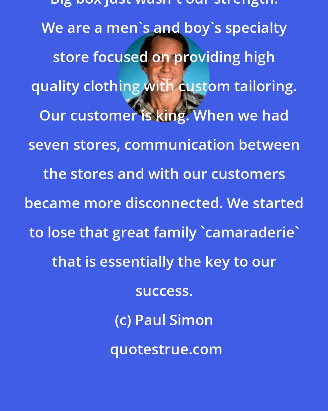 Paul Simon: Big box just wasn't our strength. We are a men's and boy's specialty store focused on providing high quality clothing with custom tailoring. Our customer is king. When we had seven stores, communication between the stores and with our customers became more disconnected. We started to lose that great family 'camaraderie' that is essentially the key to our success.