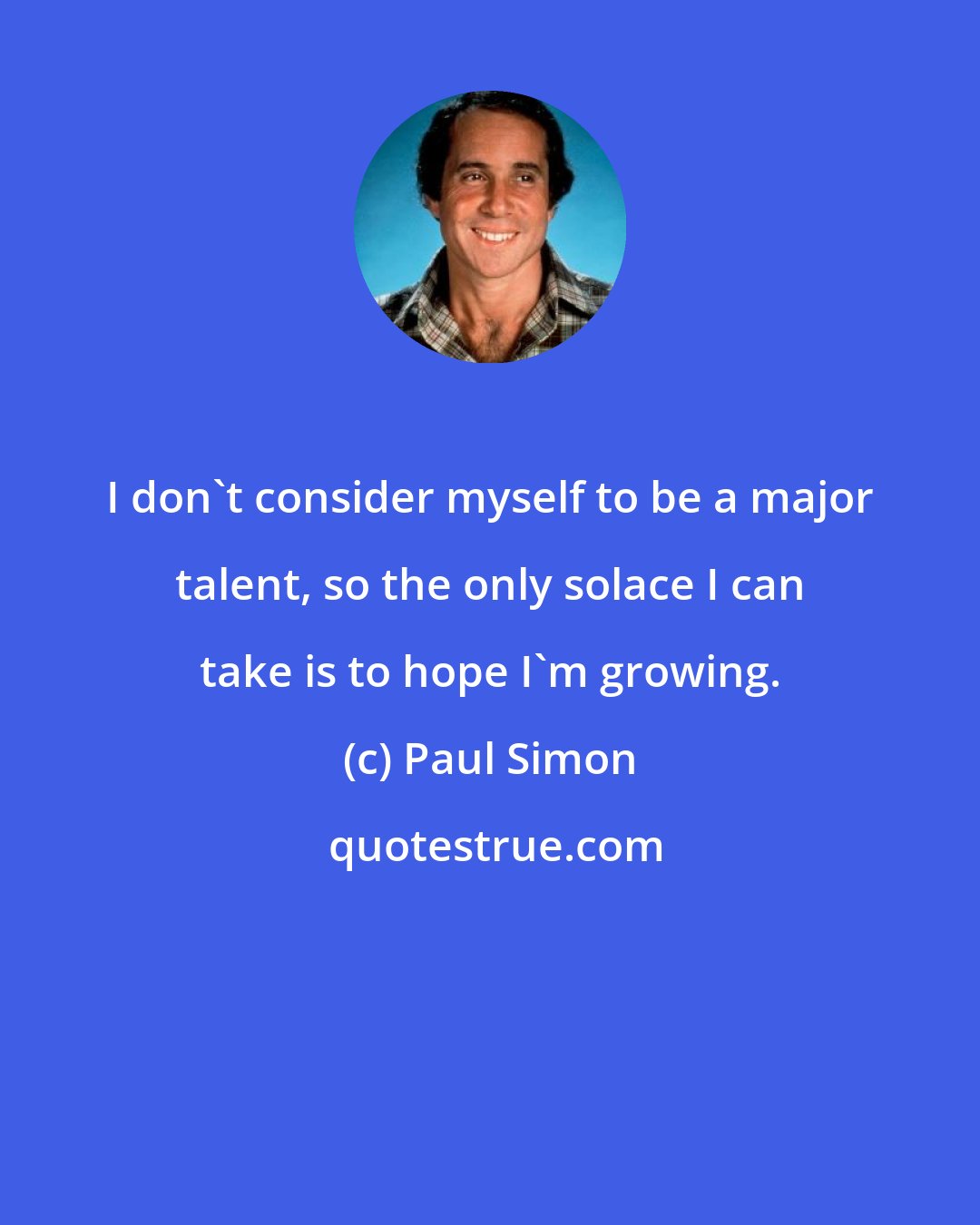 Paul Simon: I don't consider myself to be a major talent, so the only solace I can take is to hope I'm growing.