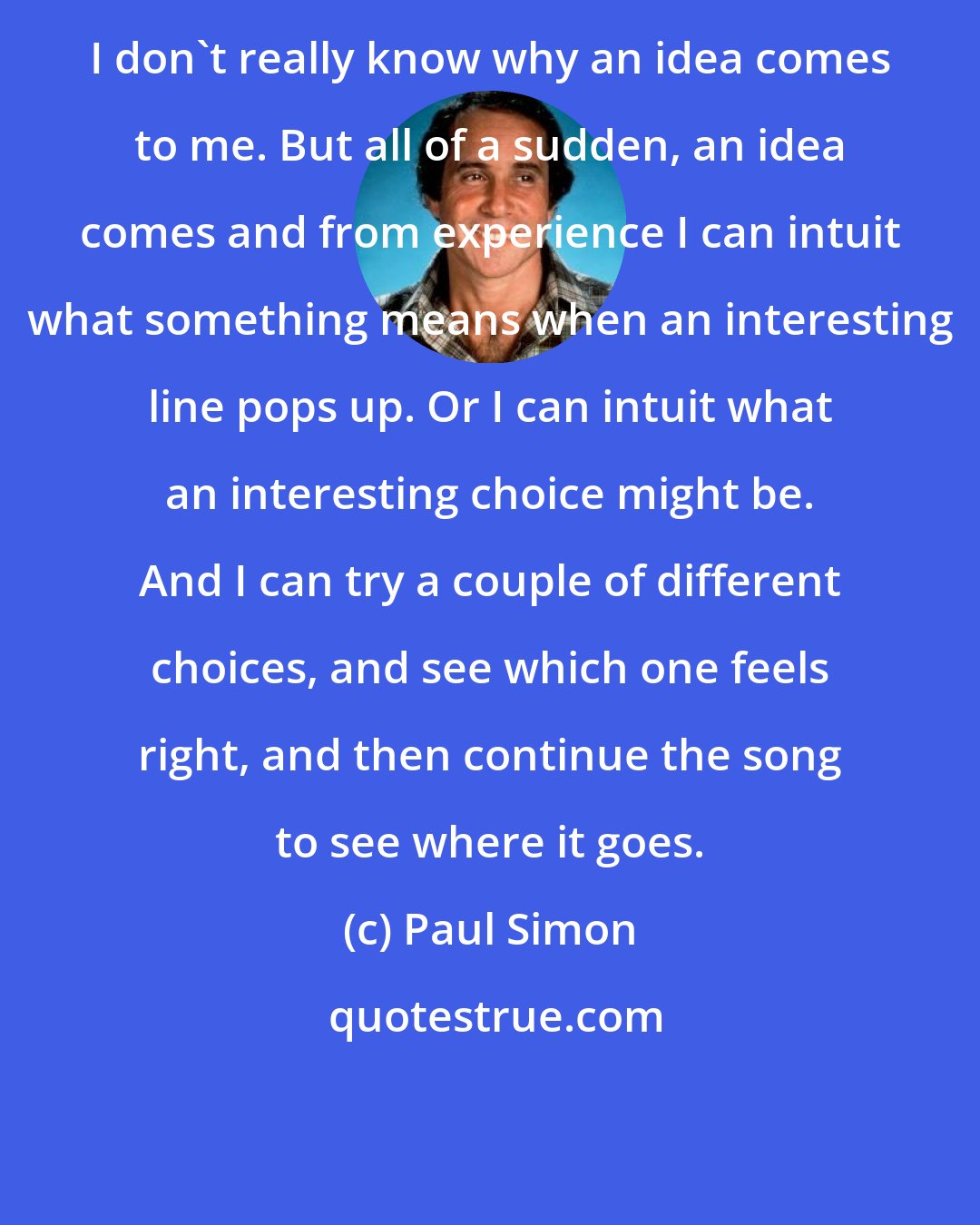 Paul Simon: I don't really know why an idea comes to me. But all of a sudden, an idea comes and from experience I can intuit what something means when an interesting line pops up. Or I can intuit what an interesting choice might be. And I can try a couple of different choices, and see which one feels right, and then continue the song to see where it goes.