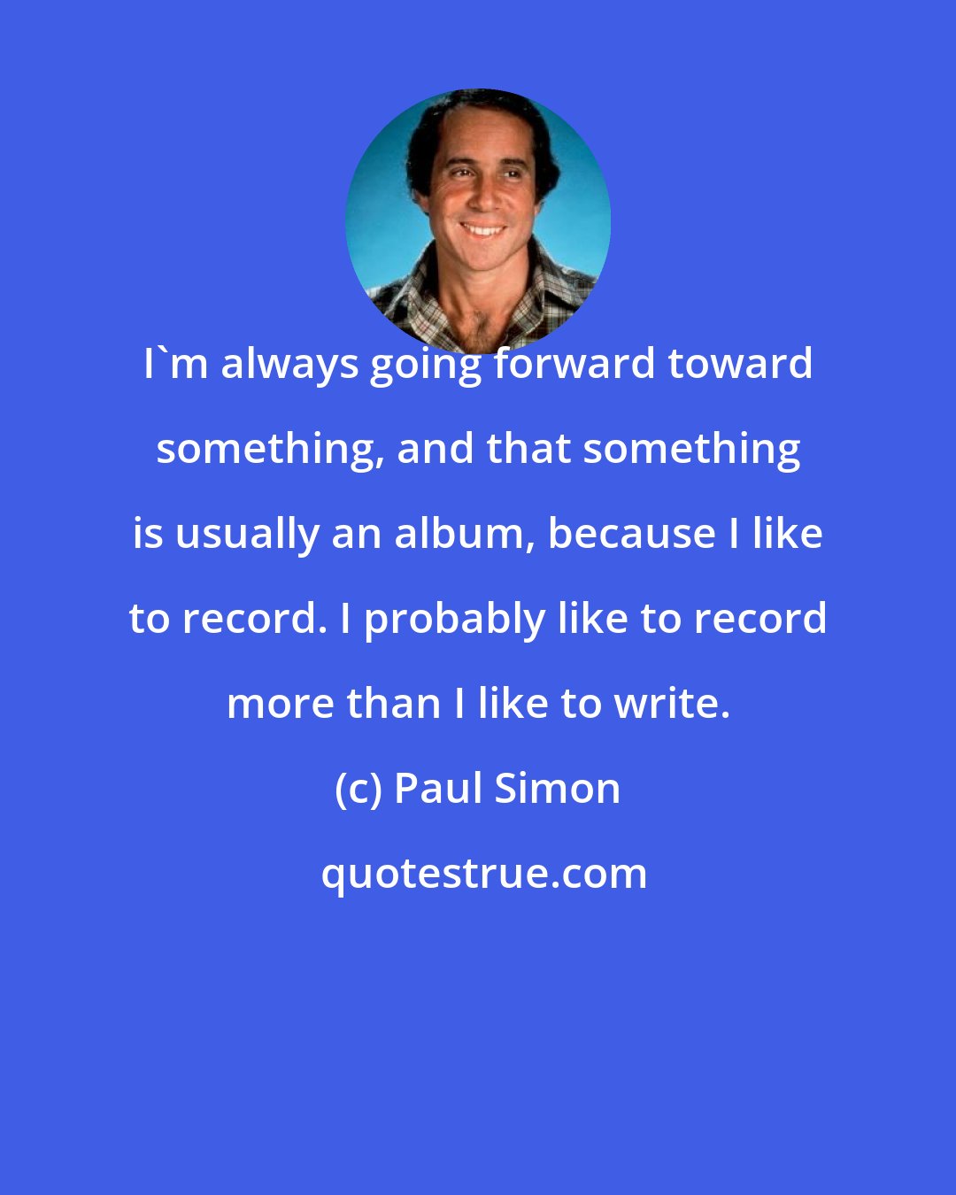 Paul Simon: I'm always going forward toward something, and that something is usually an album, because I like to record. I probably like to record more than I like to write.