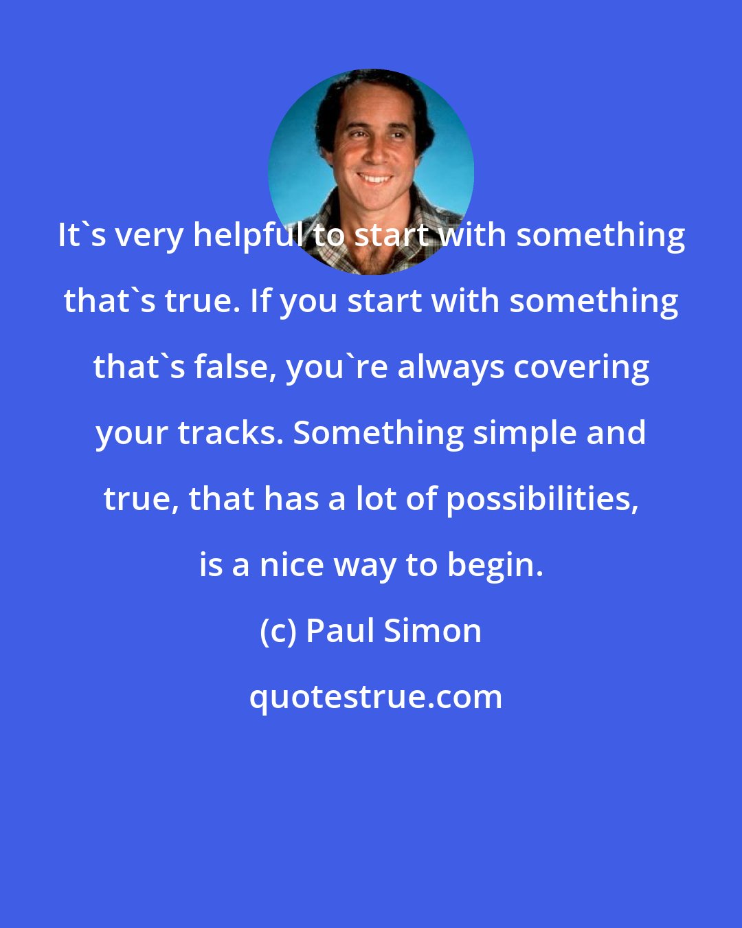 Paul Simon: It's very helpful to start with something that's true. If you start with something that's false, you're always covering your tracks. Something simple and true, that has a lot of possibilities, is a nice way to begin.