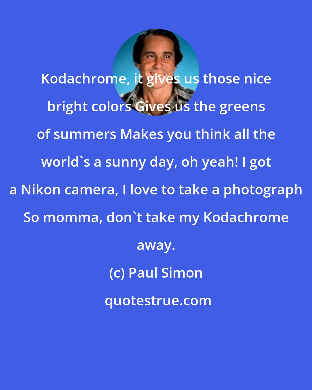 Paul Simon: Kodachrome, it gives us those nice bright colors Gives us the greens of summers Makes you think all the world's a sunny day, oh yeah! I got a Nikon camera, I love to take a photograph So momma, don't take my Kodachrome away.