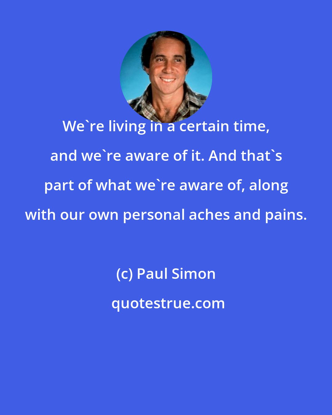 Paul Simon: We're living in a certain time, and we're aware of it. And that's part of what we're aware of, along with our own personal aches and pains.