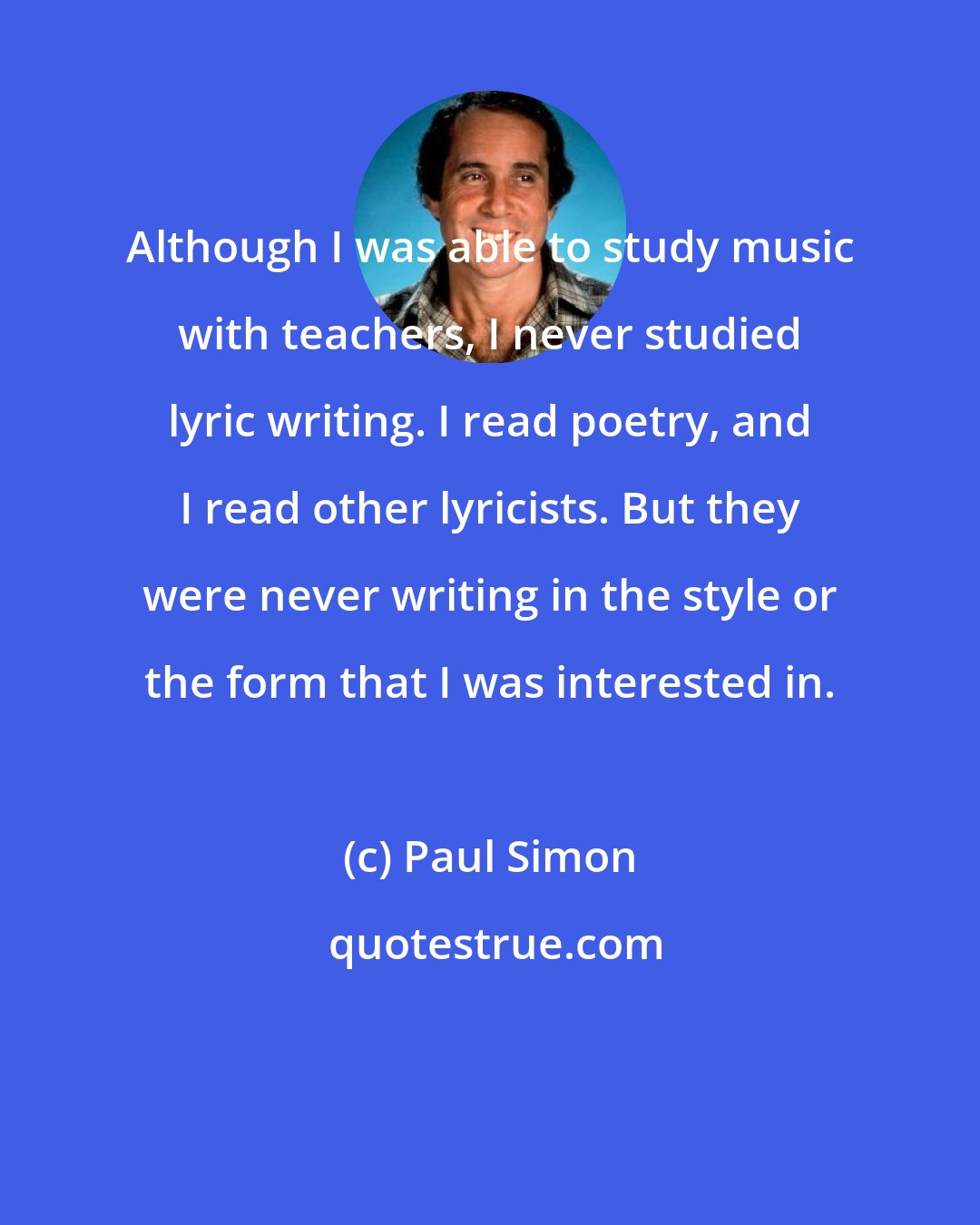 Paul Simon: Although I was able to study music with teachers, I never studied lyric writing. I read poetry, and I read other lyricists. But they were never writing in the style or the form that I was interested in.