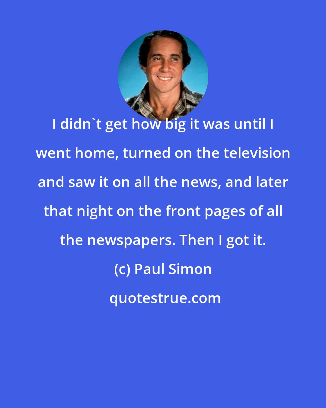 Paul Simon: I didn't get how big it was until I went home, turned on the television and saw it on all the news, and later that night on the front pages of all the newspapers. Then I got it.