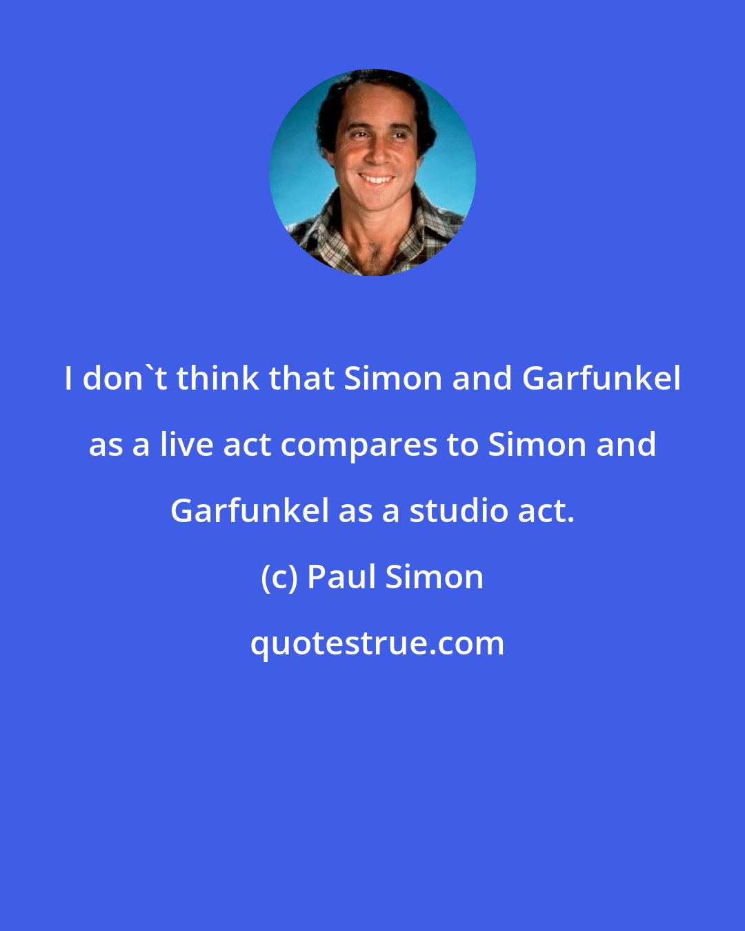 Paul Simon: I don't think that Simon and Garfunkel as a live act compares to Simon and Garfunkel as a studio act.