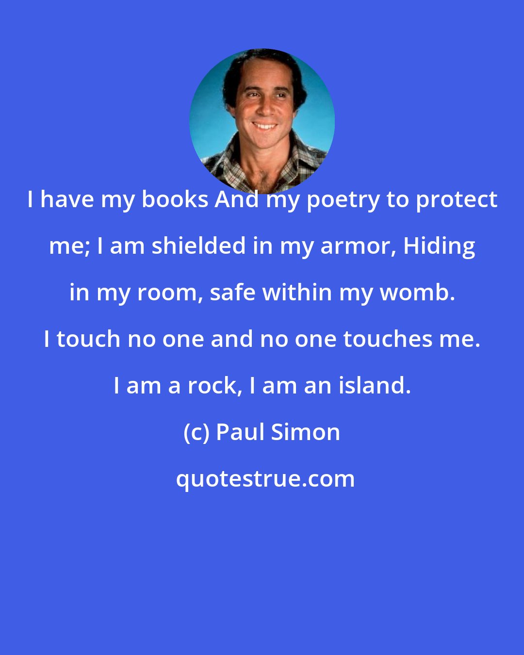 Paul Simon: I have my books And my poetry to protect me; I am shielded in my armor, Hiding in my room, safe within my womb. I touch no one and no one touches me. I am a rock, I am an island.