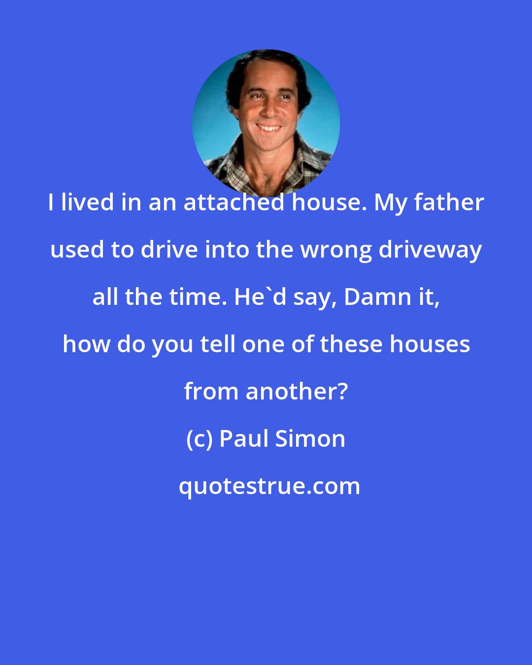 Paul Simon: I lived in an attached house. My father used to drive into the wrong driveway all the time. He'd say, Damn it, how do you tell one of these houses from another?